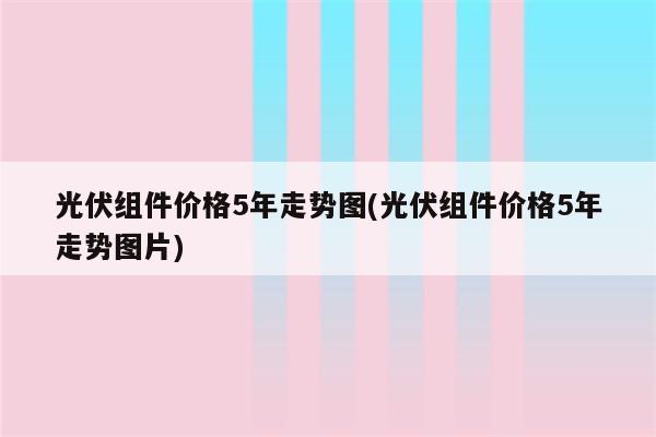 光伏组件价格5年走势图(光伏组件价格5年走势图片)