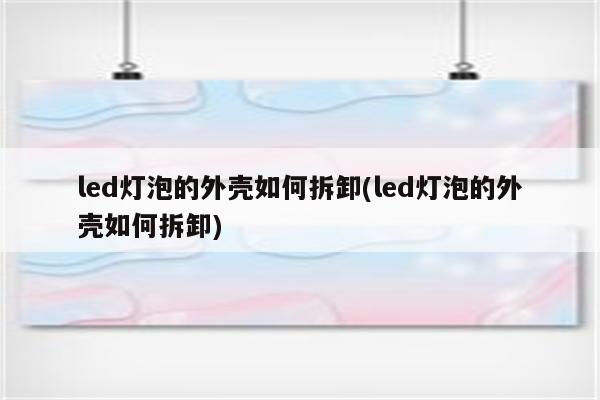 led灯泡的外壳如何拆卸(led灯泡的外壳如何拆卸)