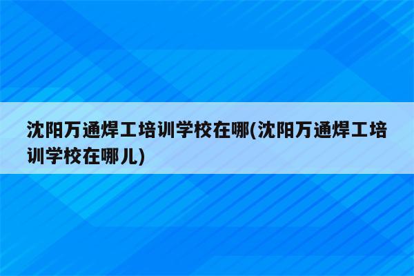 沈阳万通焊工培训学校在哪(沈阳万通焊工培训学校在哪儿)