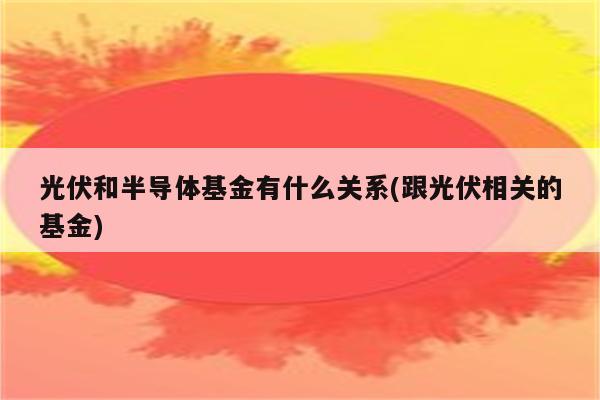 光伏和半导体基金有什么关系(跟光伏相关的基金)