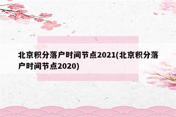 北京积分落户时间节点2021(北京积分落户时间节点2020)