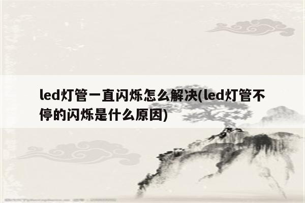 led灯管一直闪烁怎么解决(led灯管不停的闪烁是什么原因)