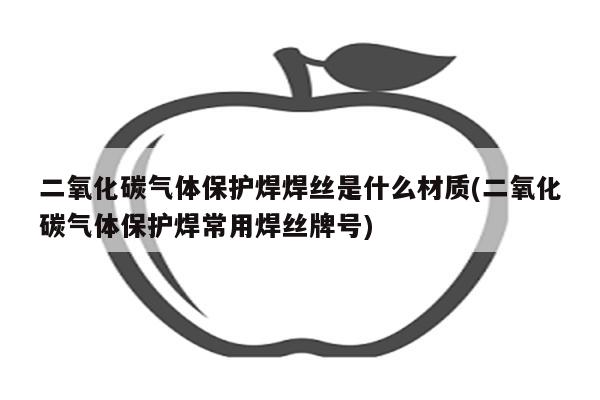 二氧化碳气体保护焊焊丝是什么材质(二氧化碳气体保护焊常用焊丝牌号)