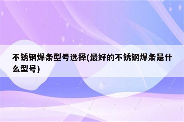 不锈钢焊条型号选择(最好的不锈钢焊条是什么型号)