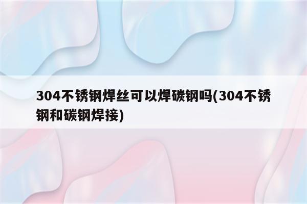 304不锈钢焊丝可以焊碳钢吗(304不锈钢和碳钢焊接)