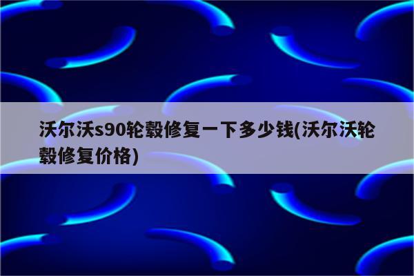 沃尔沃s90轮毂修复一下多少钱(沃尔沃轮毂修复价格)