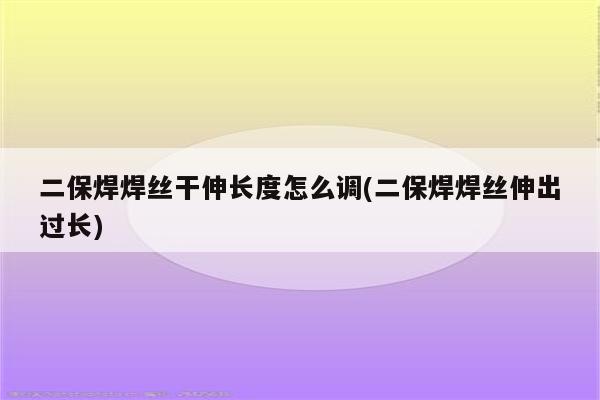 二保焊焊丝干伸长度怎么调(二保焊焊丝伸出过长)