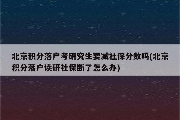 北京积分落户考研究生要减社保分数吗(北京积分落户读研社保断了怎么办)