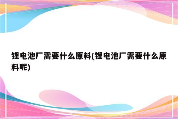 锂电池厂需要什么原料(锂电池厂需要什么原料呢)