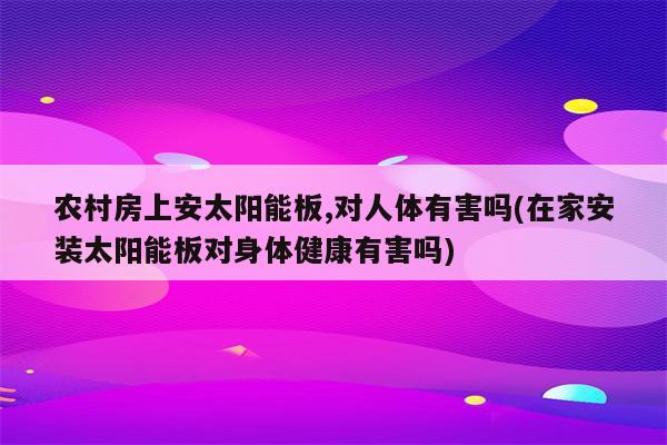 农村房上安太阳能板,对人体有害吗(在家安装太阳能板对身体健康有害吗)