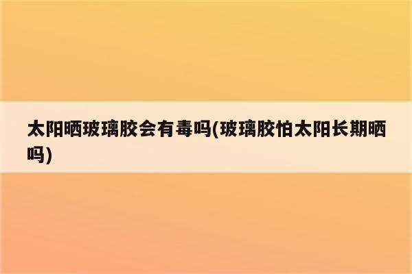 太阳晒玻璃胶会有毒吗(玻璃胶怕太阳长期晒吗)