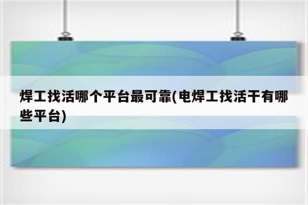 焊工找活哪个平台最可靠(电焊工找活干有哪些平台)