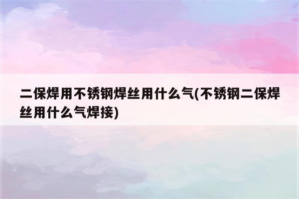 二保焊用不锈钢焊丝用什么气(不锈钢二保焊丝用什么气焊接)