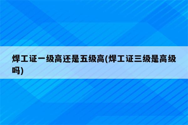 焊工证一级高还是五级高(焊工证三级是高级吗)