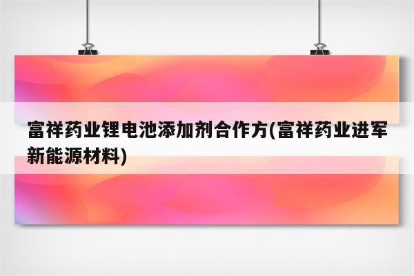 富祥药业锂电池添加剂合作方(富祥药业进军新能源材料)