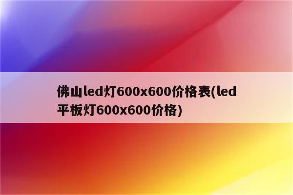 佛山led灯600x600价格表(led平板灯600x600价格)