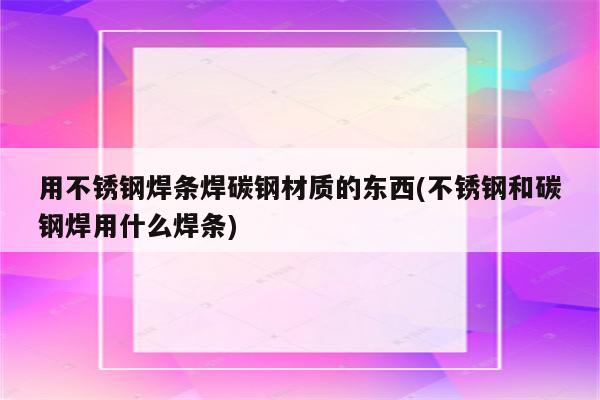 用不锈钢焊条焊碳钢材质的东西(不锈钢和碳钢焊用什么焊条)