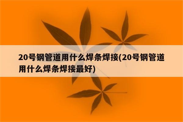 20号钢管道用什么焊条焊接(20号钢管道用什么焊条焊接最好)