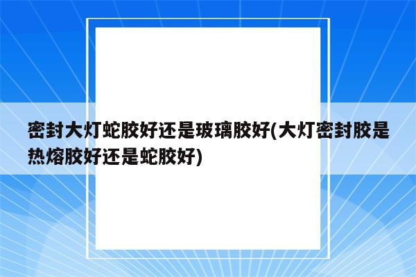 密封大灯蛇胶好还是玻璃胶好(大灯密封胶是热熔胶好还是蛇胶好)