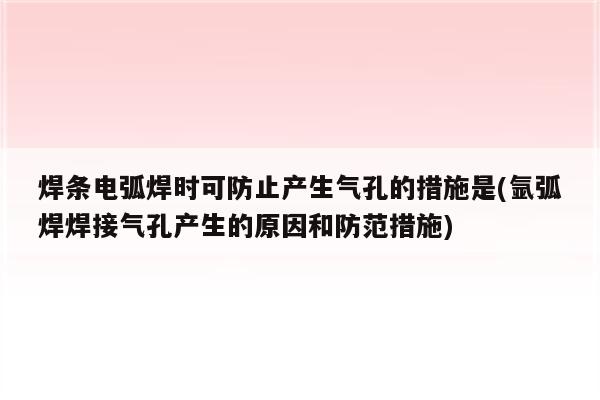 焊条电弧焊时可防止产生气孔的措施是(氩弧焊焊接气孔产生的原因和防范措施)