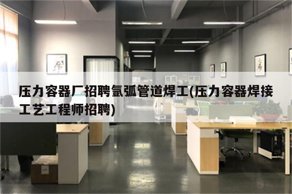 压力容器厂招聘氩弧管道焊工(压力容器焊接工艺工程师招聘)