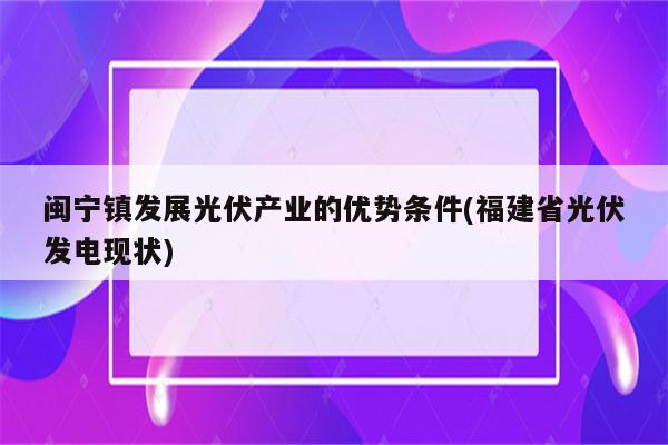 闽宁镇发展光伏产业的优势条件(福建省光伏发电现状)