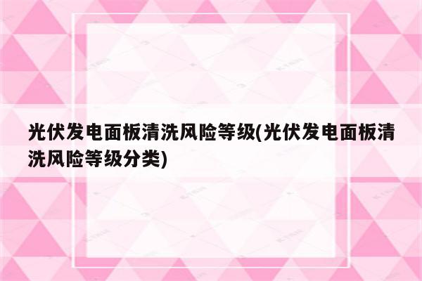 光伏发电面板清洗风险等级(光伏发电面板清洗风险等级分类)