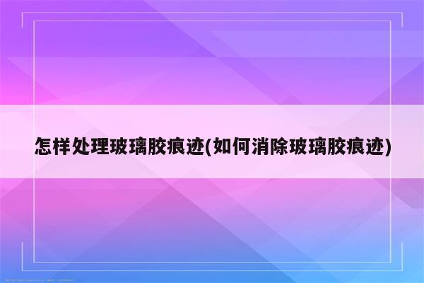 怎样处理玻璃胶痕迹(如何消除玻璃胶痕迹)