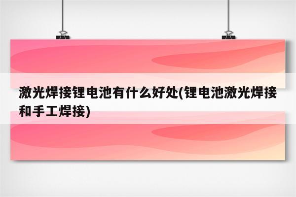 激光焊接锂电池有什么好处(锂电池激光焊接和手工焊接)