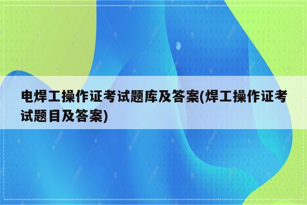 电焊工操作证考试题库及答案(焊工操作证考试题目及答案)