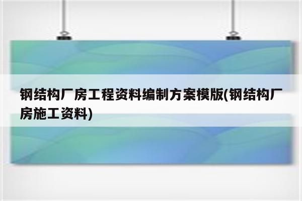 钢结构厂房工程资料编制方案模版(钢结构厂房施工资料)