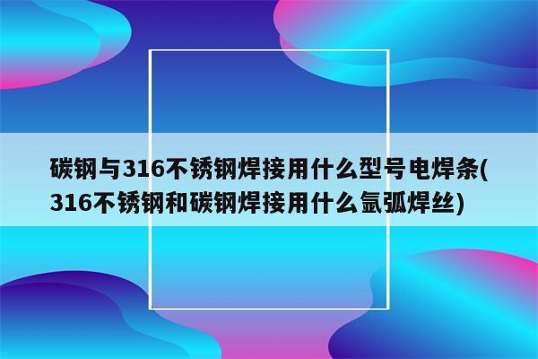 碳钢与316不锈钢焊接用什么型号电焊条(316不锈钢和碳钢焊接用什么氩弧焊丝)