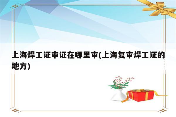 上海焊工证审证在哪里审(上海复审焊工证的地方)