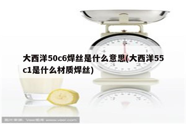 大西洋50c6焊丝是什么意思(大西洋55c1是什么材质焊丝)