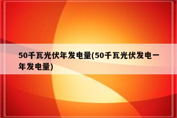 50千瓦光伏年发电量(50千瓦光伏发电一年发电量)