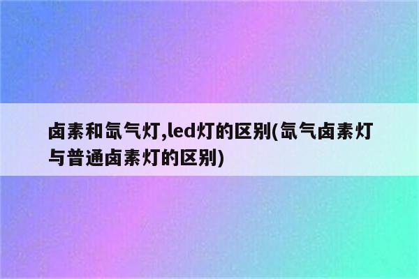 卤素和氙气灯,led灯的区别(氙气卤素灯与普通卤素灯的区别)