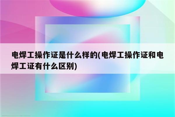 电焊工操作证是什么样的(电焊工操作证和电焊工证有什么区别)