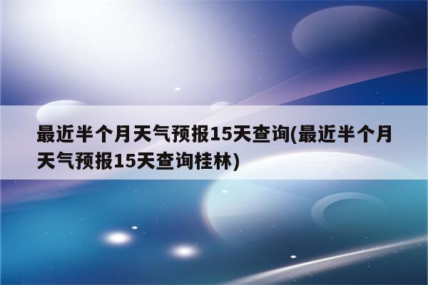 最近半个月天气预报15天查询(最近半个月天气预报15天查询桂林)