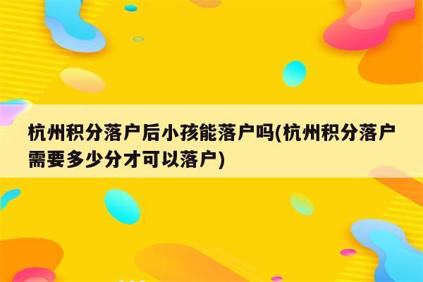 杭州积分落户后小孩能落户吗(杭州积分落户需要多少分才可以落户)