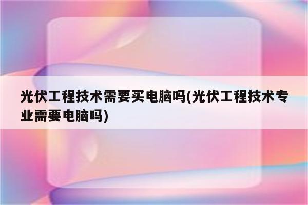 光伏工程技术需要买电脑吗(光伏工程技术专业需要电脑吗)