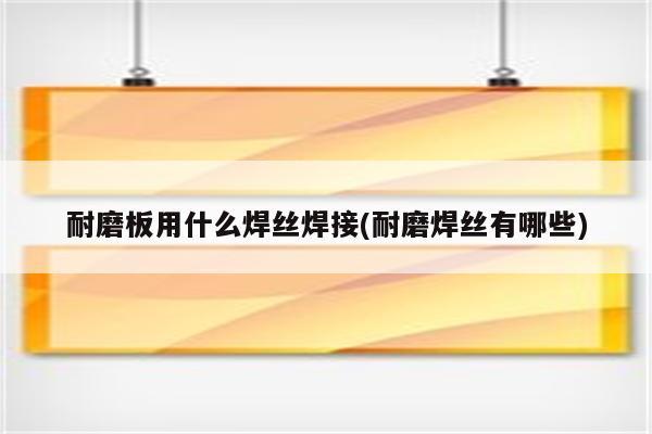 耐磨板用什么焊丝焊接(耐磨焊丝有哪些)