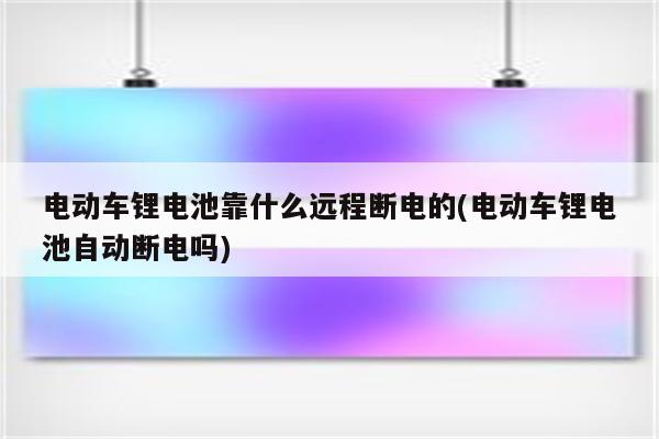 电动车锂电池靠什么远程断电的(电动车锂电池自动断电吗)