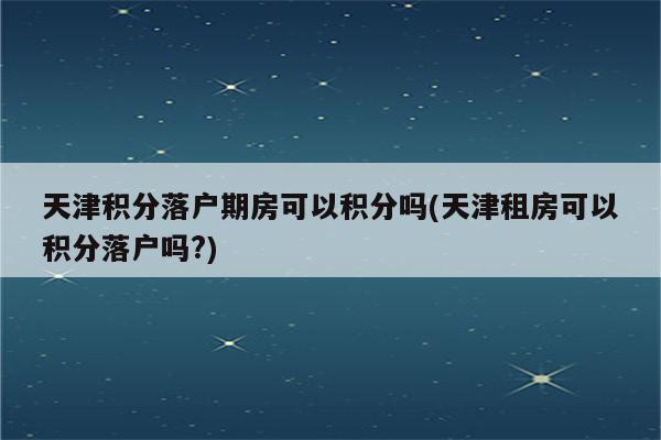 天津积分落户期房可以积分吗(天津租房可以积分落户吗?)