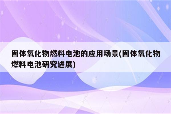 固体氧化物燃料电池的应用场景(固体氧化物燃料电池研究进展)