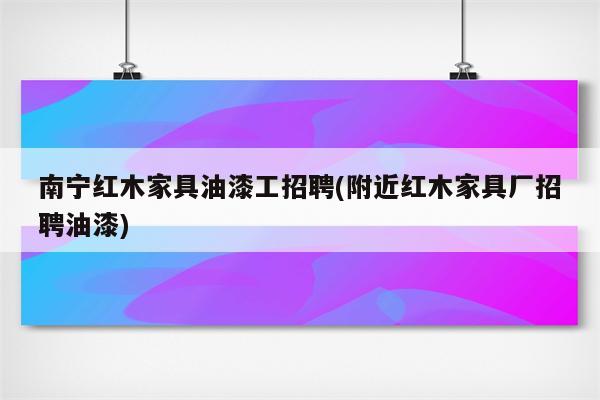 南宁红木家具油漆工招聘(附近红木家具厂招聘油漆)