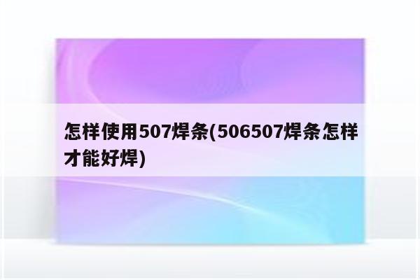 怎样使用507焊条(506507焊条怎样才能好焊)