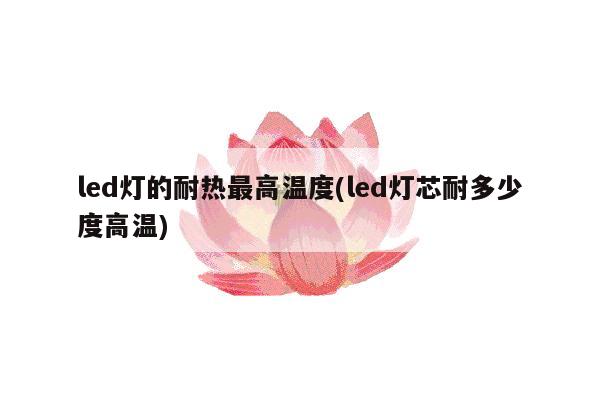 led灯的耐热最高温度(led灯芯耐多少度高温)