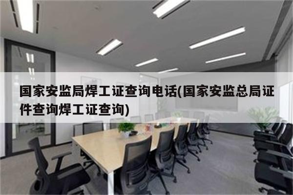 国家安监局焊工证查询电话(国家安监总局证件查询焊工证查询)