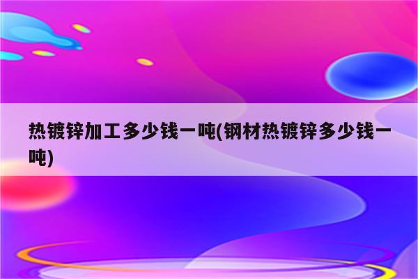 热镀锌加工多少钱一吨(钢材热镀锌多少钱一吨)