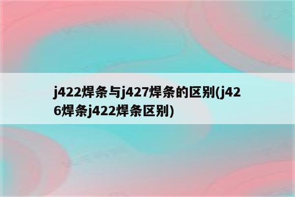 j422焊条与j427焊条的区别(j426焊条j422焊条区别)